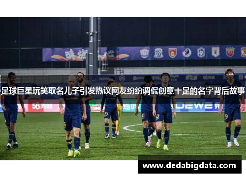 足球巨星玩笑取名儿子引发热议网友纷纷调侃创意十足的名字背后故事