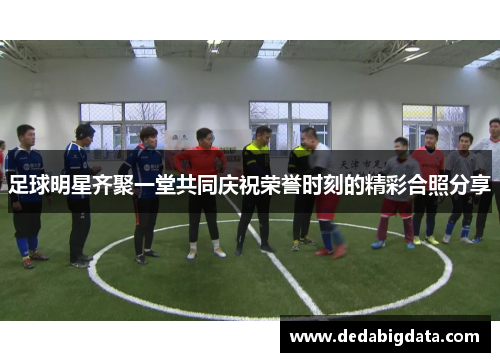 足球明星齐聚一堂共同庆祝荣誉时刻的精彩合照分享