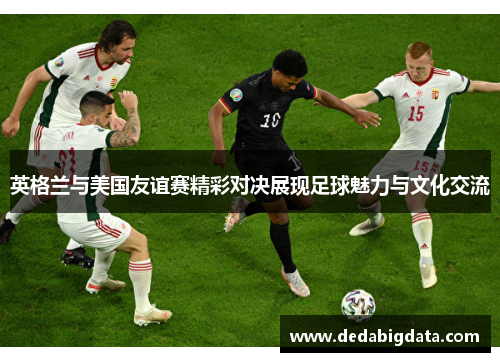 英格兰与美国友谊赛精彩对决展现足球魅力与文化交流
